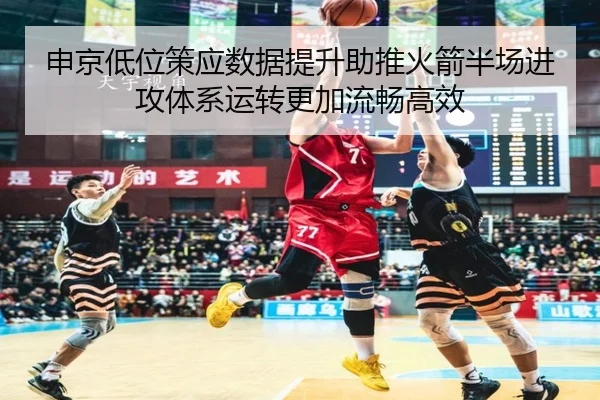 申京低位策应数据提升助推火箭半场进攻体系运转更加流畅高效